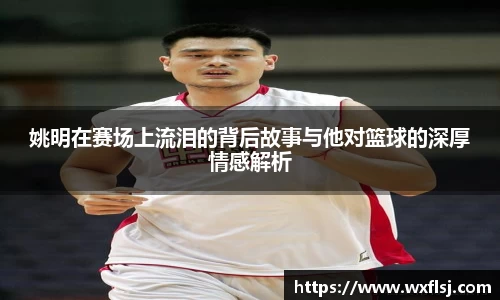 姚明在赛场上流泪的背后故事与他对篮球的深厚情感解析