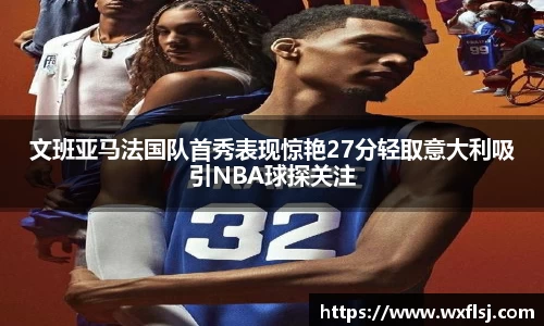 文班亚马法国队首秀表现惊艳27分轻取意大利吸引NBA球探关注